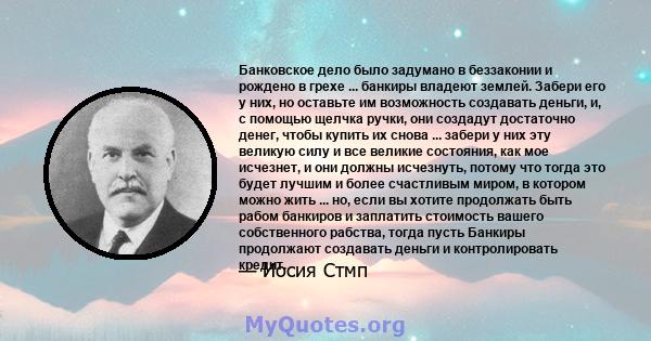 Банковское дело было задумано в беззаконии и рождено в грехе ... банкиры владеют землей. Забери его у них, но оставьте им возможность создавать деньги, и, с помощью щелчка ручки, они создадут достаточно денег, чтобы