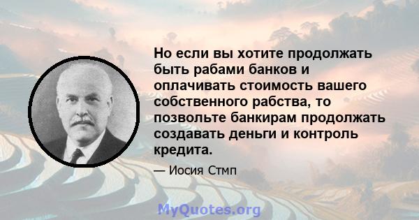 Но если вы хотите продолжать быть рабами банков и оплачивать стоимость вашего собственного рабства, то позвольте банкирам продолжать создавать деньги и контроль кредита.