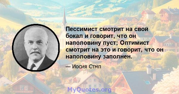 Пессимист смотрит на свой бокал и говорит, что он наполовину пуст; Оптимист смотрит на это и говорит, что он наполовину заполнен.