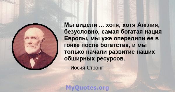 Мы видели ... хотя, хотя Англия, безусловно, самая богатая нация Европы, мы уже опередили ее в гонке после богатства, и мы только начали развитие наших обширных ресурсов.