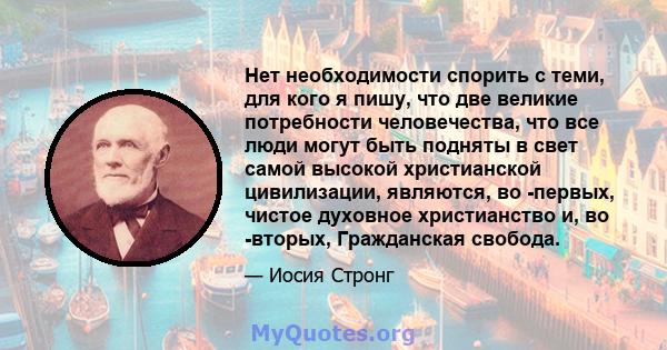 Нет необходимости спорить с теми, для кого я пишу, что две великие потребности человечества, что все люди могут быть подняты в свет самой высокой христианской цивилизации, являются, во -первых, чистое духовное