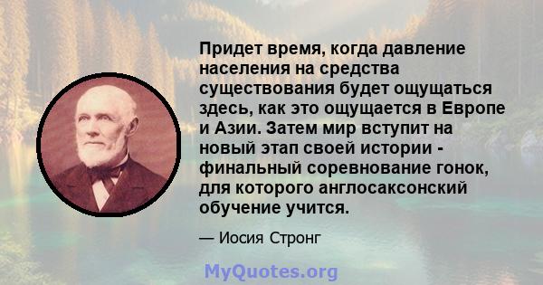 Придет время, когда давление населения на средства существования будет ощущаться здесь, как это ощущается в Европе и Азии. Затем мир вступит на новый этап своей истории - финальный соревнование гонок, для которого