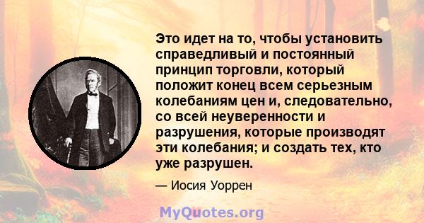 Это идет на то, чтобы установить справедливый и постоянный принцип торговли, который положит конец всем серьезным колебаниям цен и, следовательно, со всей неуверенности и разрушения, которые производят эти колебания; и