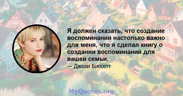 Я должен сказать, что создание воспоминаний настолько важно для меня, что я сделал книгу о создании воспоминаний для вашей семьи.