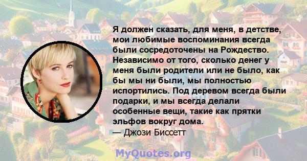 Я должен сказать, для меня, в детстве, мои любимые воспоминания всегда были сосредоточены на Рождество. Независимо от того, сколько денег у меня были родители или не было, как бы мы ни были, мы полностью испортились.