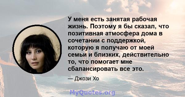 У меня есть занятая рабочая жизнь. Поэтому я бы сказал, что позитивная атмосфера дома в сочетании с поддержкой, которую я получаю от моей семьи и близких, действительно то, что помогает мне сбалансировать все это.