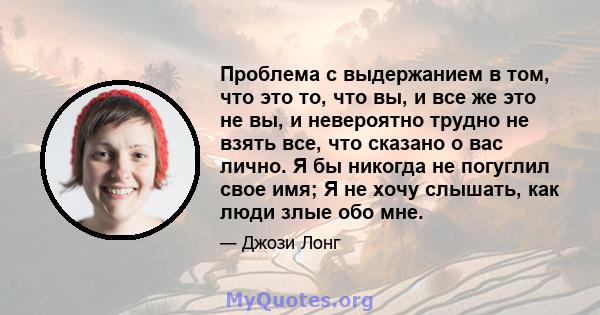 Проблема с выдержанием в том, что это то, что вы, и все же это не вы, и невероятно трудно не взять все, что сказано о вас лично. Я бы никогда не погуглил свое имя; Я не хочу слышать, как люди злые обо мне.