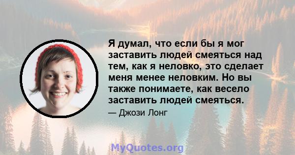 Я думал, что если бы я мог заставить людей смеяться над тем, как я неловко, это сделает меня менее неловким. Но вы также понимаете, как весело заставить людей смеяться.