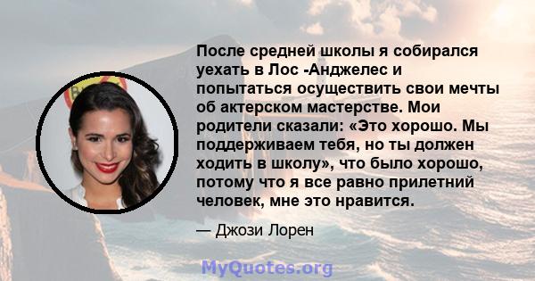 После средней школы я собирался уехать в Лос -Анджелес и попытаться осуществить свои мечты об актерском мастерстве. Мои родители сказали: «Это хорошо. Мы поддерживаем тебя, но ты должен ходить в школу», что было хорошо, 