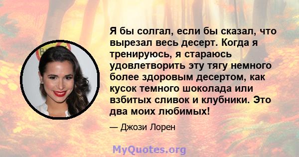 Я бы солгал, если бы сказал, что вырезал весь десерт. Когда я тренируюсь, я стараюсь удовлетворить эту тягу немного более здоровым десертом, как кусок темного шоколада или взбитых сливок и клубники. Это два моих любимых!