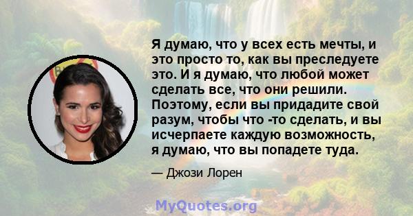 Я думаю, что у всех есть мечты, и это просто то, как вы преследуете это. И я думаю, что любой может сделать все, что они решили. Поэтому, если вы придадите свой разум, чтобы что -то сделать, и вы исчерпаете каждую