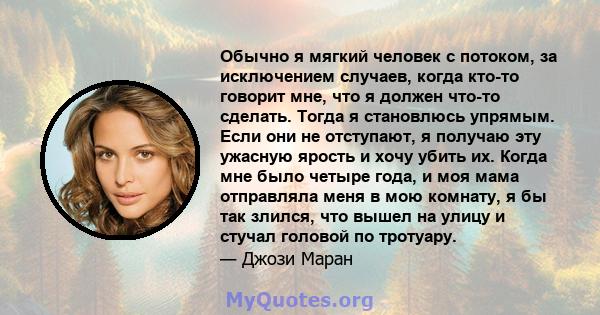 Обычно я мягкий человек с потоком, за исключением случаев, когда кто-то говорит мне, что я должен что-то сделать. Тогда я становлюсь упрямым. Если они не отступают, я получаю эту ужасную ярость и хочу убить их. Когда