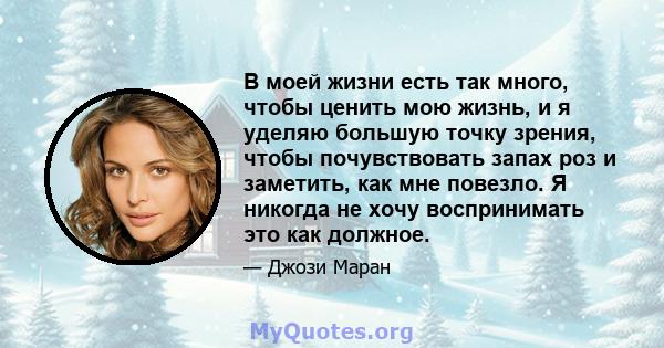 В моей жизни есть так много, чтобы ценить мою жизнь, и я уделяю большую точку зрения, чтобы почувствовать запах роз и заметить, как мне повезло. Я никогда не хочу воспринимать это как должное.