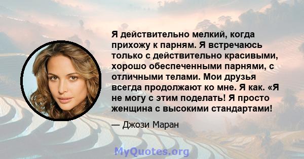 Я действительно мелкий, когда прихожу к парням. Я встречаюсь только с действительно красивыми, хорошо обеспеченными парнями, с отличными телами. Мои друзья всегда продолжают ко мне. Я как. «Я не могу с этим поделать! Я