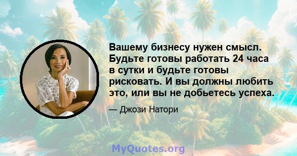 Вашему бизнесу нужен смысл. Будьте готовы работать 24 часа в сутки и будьте готовы рисковать. И вы должны любить это, или вы не добьетесь успеха.