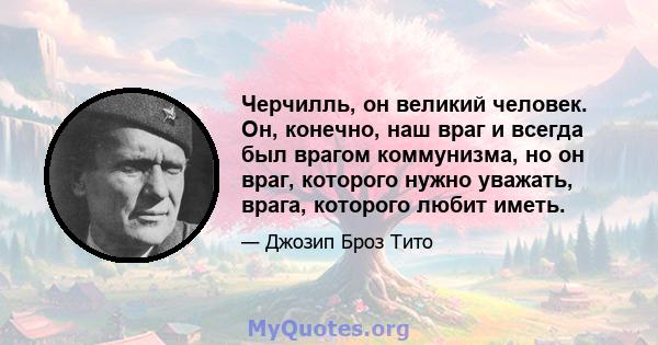 Черчилль, он великий человек. Он, конечно, наш враг и всегда был врагом коммунизма, но он враг, которого нужно уважать, врага, которого любит иметь.