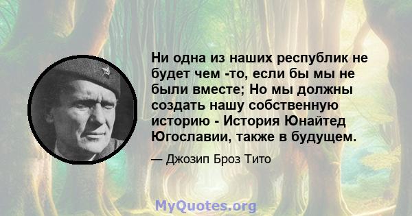 Ни одна из наших республик не будет чем -то, если бы мы не были вместе; Но мы должны создать нашу собственную историю - История Юнайтед Югославии, также в будущем.