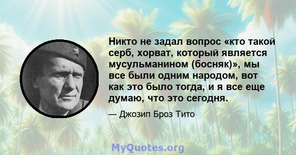 Никто не задал вопрос «кто такой серб, хорват, который является мусульманином (босняк)», мы все были одним народом, вот как это было тогда, и я все еще думаю, что это сегодня.