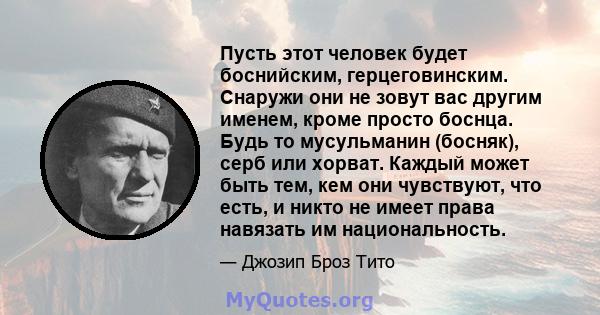 Пусть этот человек будет боснийским, герцеговинским. Снаружи они не зовут вас другим именем, кроме просто боснца. Будь то мусульманин (босняк), серб или хорват. Каждый может быть тем, кем они чувствуют, что есть, и