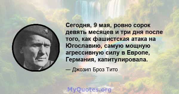 Сегодня, 9 мая, ровно сорок девять месяцев и три дня после того, как фашистская атака на Югославию, самую мощную агрессивную силу в Европе, Германия, капитулировала.