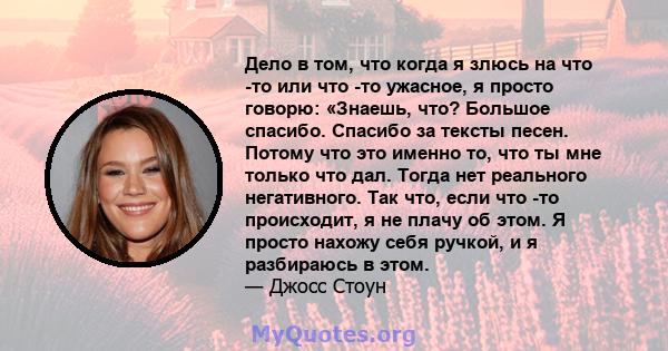 Дело в том, что когда я злюсь на что -то или что -то ужасное, я просто говорю: «Знаешь, что? Большое спасибо. Спасибо за тексты песен. Потому что это именно то, что ты мне только что дал. Тогда нет реального