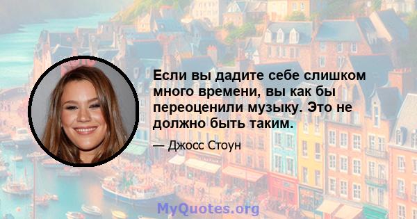 Если вы дадите себе слишком много времени, вы как бы переоценили музыку. Это не должно быть таким.