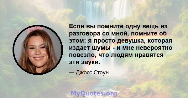 Если вы помните одну вещь из разговора со мной, помните об этом: я просто девушка, которая издает шумы - и мне невероятно повезло, что людям нравятся эти звуки.