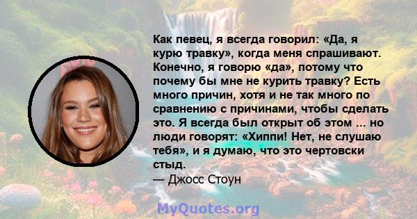 Как певец, я всегда говорил: «Да, я курю травку», когда меня спрашивают. Конечно, я говорю «да», потому что почему бы мне не курить травку? Есть много причин, хотя и не так много по сравнению с причинами, чтобы сделать