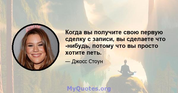 Когда вы получите свою первую сделку с записи, вы сделаете что -нибудь, потому что вы просто хотите петь.