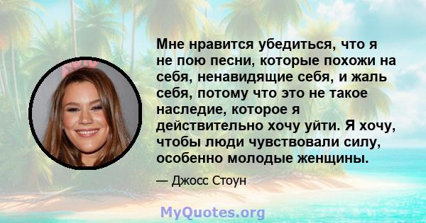 Мне нравится убедиться, что я не пою песни, которые похожи на себя, ненавидящие себя, и жаль себя, потому что это не такое наследие, которое я действительно хочу уйти. Я хочу, чтобы люди чувствовали силу, особенно