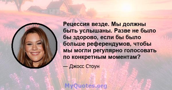 Рецессия везде. Мы должны быть услышаны. Разве не было бы здорово, если бы было больше референдумов, чтобы мы могли регулярно голосовать по конкретным моментам?