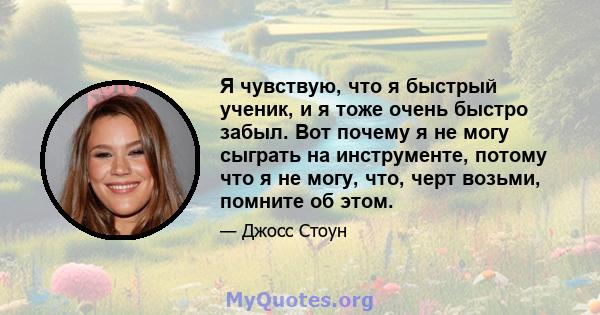 Я чувствую, что я быстрый ученик, и я тоже очень быстро забыл. Вот почему я не могу сыграть на инструменте, потому что я не могу, что, черт возьми, помните об этом.