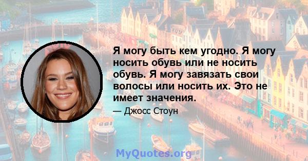 Я могу быть кем угодно. Я могу носить обувь или не носить обувь. Я могу завязать свои волосы или носить их. Это не имеет значения.