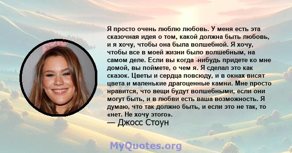 Я просто очень люблю любовь. У меня есть эта сказочная идея о том, какой должна быть любовь, и я хочу, чтобы она была волшебной. Я хочу, чтобы все в моей жизни было волшебным, на самом деле. Если вы когда -нибудь