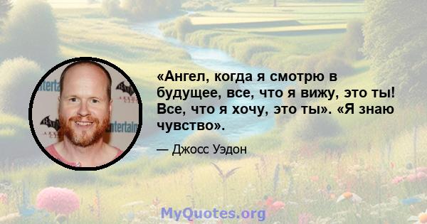 «Ангел, когда я смотрю в будущее, все, что я вижу, это ты! Все, что я хочу, это ты». «Я знаю чувство».