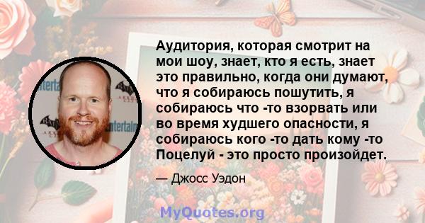 Аудитория, которая смотрит на мои шоу, знает, кто я есть, знает это правильно, когда они думают, что я собираюсь пошутить, я собираюсь что -то взорвать или во время худшего опасности, я собираюсь кого -то дать кому -то