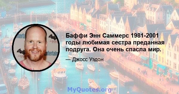 Баффи Энн Саммерс 1981-2001 годы любимая сестра преданная подруга. Она очень спасла мир.