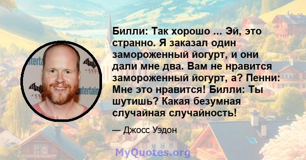 Билли: Так хорошо ... Эй, это странно. Я заказал один замороженный йогурт, и они дали мне два. Вам не нравится замороженный йогурт, а? Пенни: Мне это нравится! Билли: Ты шутишь? Какая безумная случайная случайность!