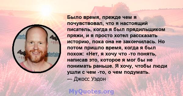 Было время, прежде чем я почувствовал, что я настоящий писатель, когда я был прядильщиком пряжи, и я просто хотел рассказать историю, пока она не закончилась. Но потом пришло время, когда я был похож: «Нет, я хочу что