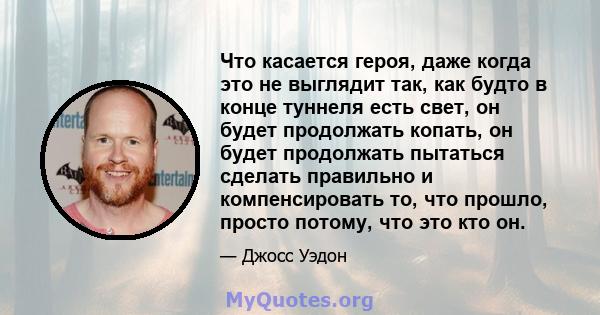 Что касается героя, даже когда это не выглядит так, как будто в конце туннеля есть свет, он будет продолжать копать, он будет продолжать пытаться сделать правильно и компенсировать то, что прошло, просто потому, что это 