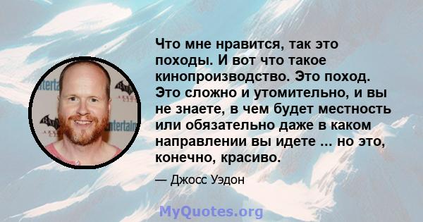 Что мне нравится, так это походы. И вот что такое кинопроизводство. Это поход. Это сложно и утомительно, и вы не знаете, в чем будет местность или обязательно даже в каком направлении вы идете ... но это, конечно,