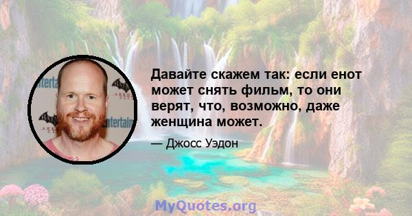 Давайте скажем так: если енот может снять фильм, то они верят, что, возможно, даже женщина может.