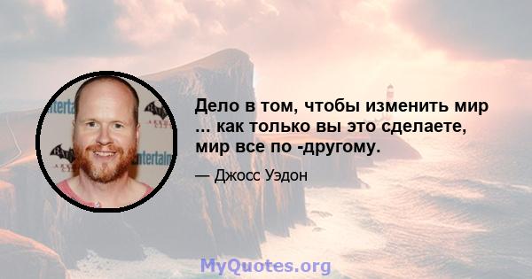 Дело в том, чтобы изменить мир ... как только вы это сделаете, мир все по -другому.