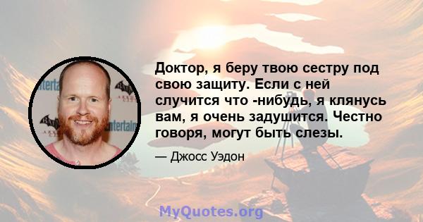 Доктор, я беру твою сестру под свою защиту. Если с ней случится что -нибудь, я клянусь вам, я очень задушится. Честно говоря, могут быть слезы.