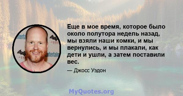 Еще в мое время, которое было около полутора недель назад, мы взяли наши комки, и мы вернулись, и мы плакали, как дети и ушли, а затем поставили вес.