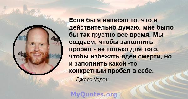 Если бы я написал то, что я действительно думаю, мне было бы так грустно все время. Мы создаем, чтобы заполнить пробел - не только для того, чтобы избежать идеи смерти, но и заполнить какой -то конкретный пробел в себе.