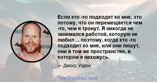 Если кто -то подходит ко мне, это потому, что он перемещается чем -то, чем я тронут. Я никогда не занимался работой, которую не любил ... поэтому, когда кто -то подходит ко мне, или они пишут, они в том же пространстве, 