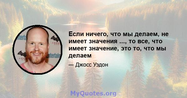 Если ничего, что мы делаем, не имеет значения ..., то все, что имеет значение, это то, что мы делаем