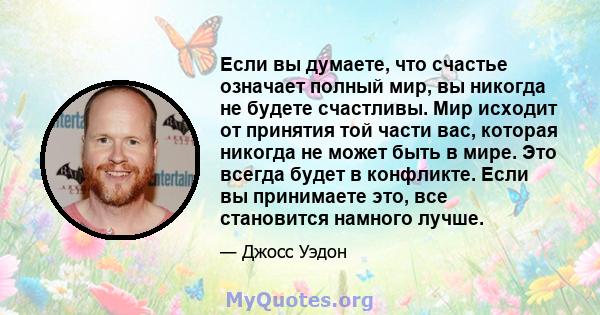 Если вы думаете, что счастье означает полный мир, вы никогда не будете счастливы. Мир исходит от принятия той части вас, которая никогда не может быть в мире. Это всегда будет в конфликте. Если вы принимаете это, все