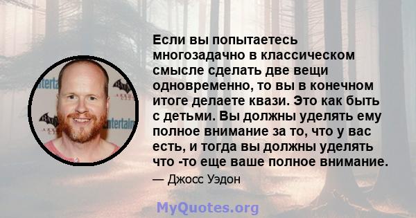 Если вы попытаетесь многозадачно в классическом смысле сделать две вещи одновременно, то вы в конечном итоге делаете квази. Это как быть с детьми. Вы должны уделять ему полное внимание за то, что у вас есть, и тогда вы